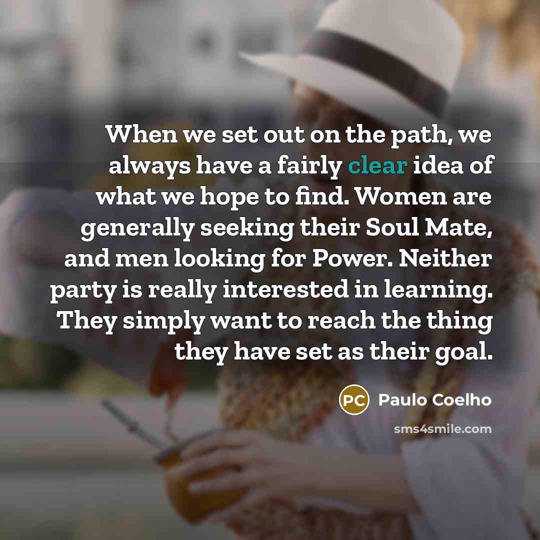 “When we set out on the path, we always have a fairly clear idea of what we hope to find. Women are generally seeking their Soul Mate, and men looking for Power. Neither party is really interested in learning. They simply want to reach the thing they have set as their goal.” quote by Paulo Coelho