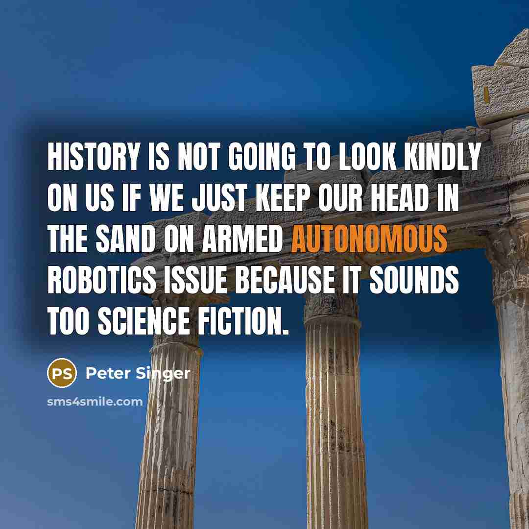 “History is not going to look kindly on us if we just keep our head in the sand on armed autonomous robotics issue because it sounds too science fiction.” quote by Peter Singer