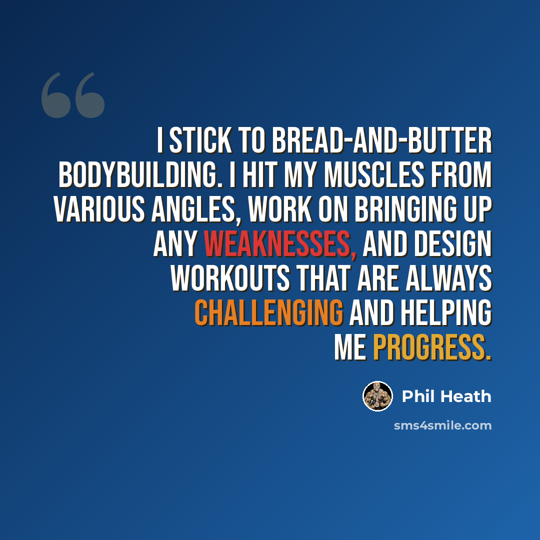 “I stick to bread-and-butter bodybuilding. I hit my muscles from various angles, work on bringing up any weaknesses, and design workouts that are always challenging and helping me progress.” quote by Phil Heath