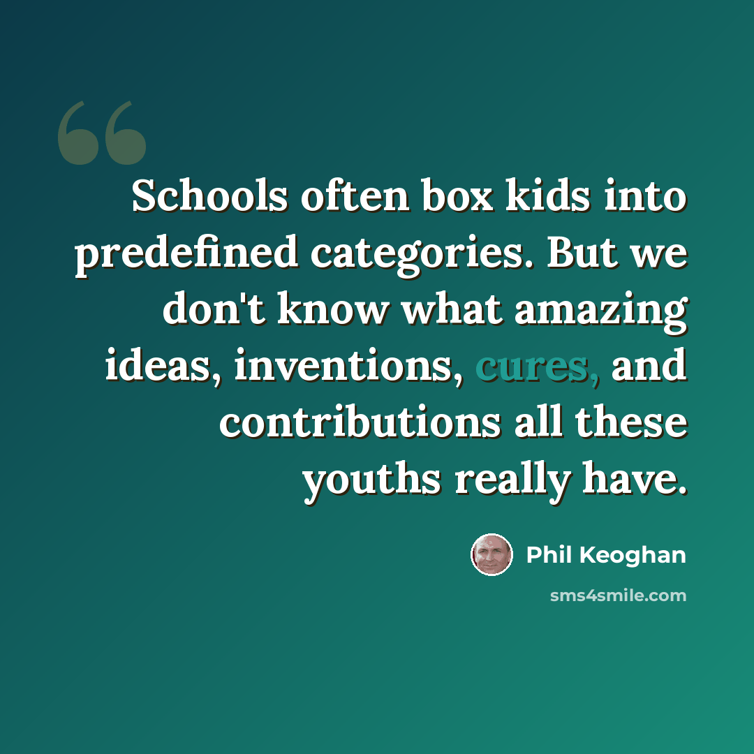 “Schools often box kids into predefined categories. But we don't know what amazing ideas, inventions, cures, and contributions all these youths really have.” quote by Phil Keoghan