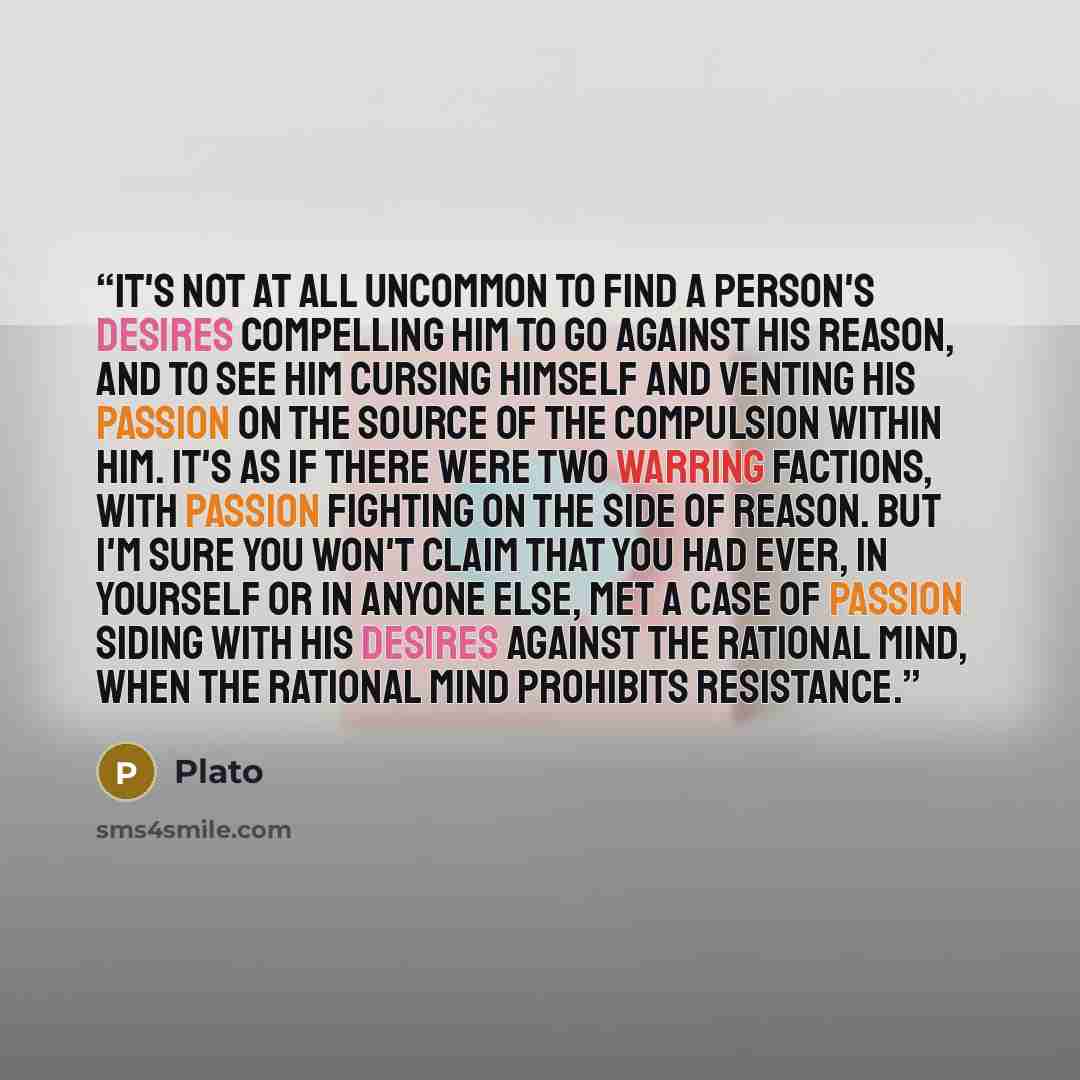 “It's not at all uncommon to find a person's desires compelling him to go against his reason, and to see him cursing himself and venting his passion on the source of the compulsion within him. It's as if there were two warring factions, with passion fighting on the side of reason. But I'm sure you…” quote by Plato