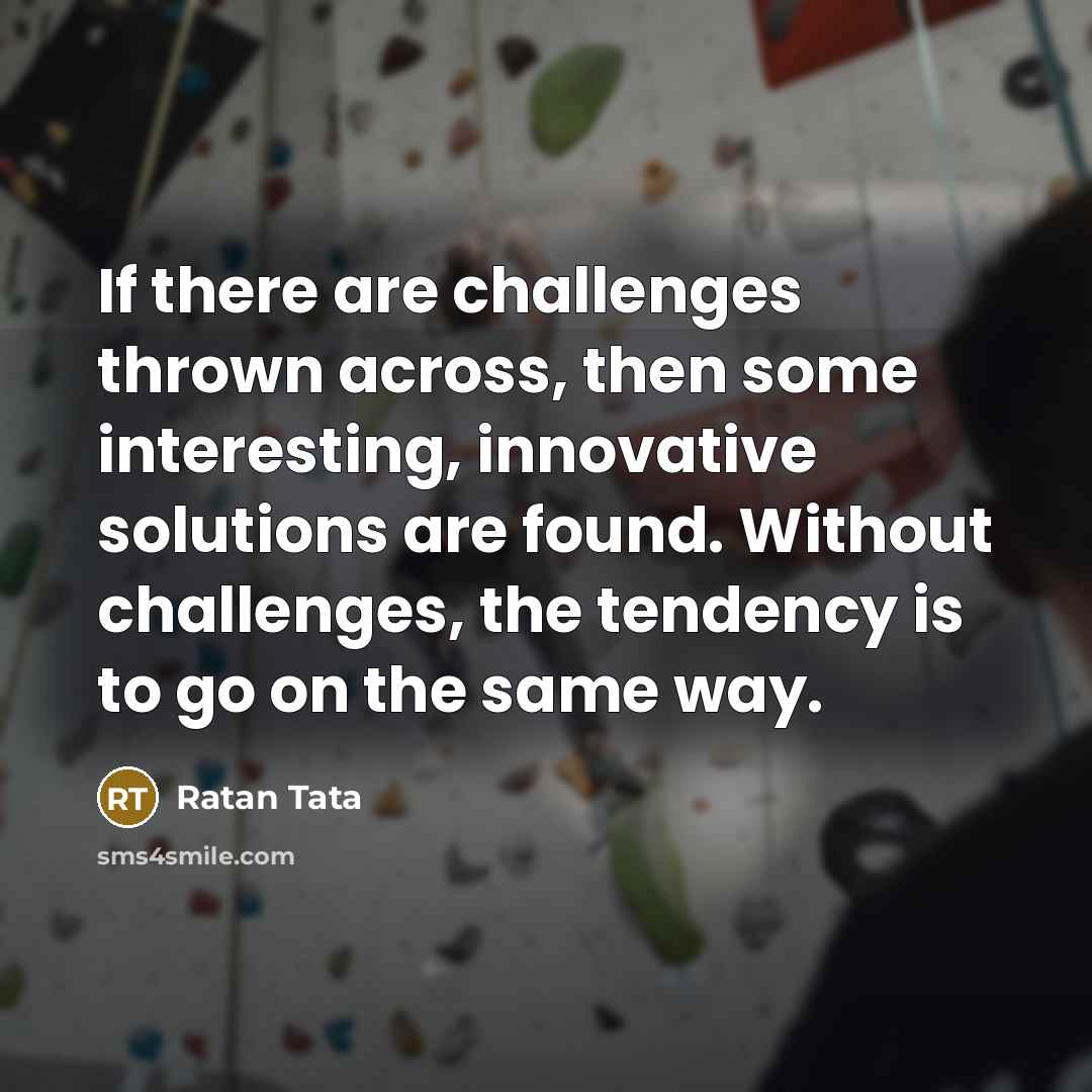 “If there are challenges thrown across, then some interesting, innovative solutions are found. Without challenges, the tendency is to go on the same way.” quote by Ratan Tata