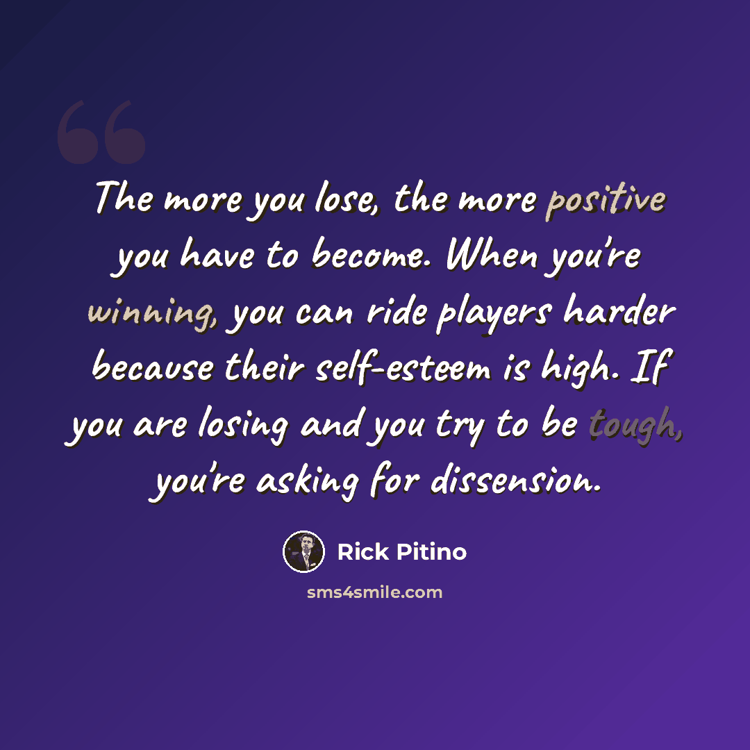 “The more you lose, the more positive you have to become. When you're winning, you can ride players harder because their self-esteem is high. If you are losing and you try to be tough, you're asking for dissension.” quote by Rick Pitino