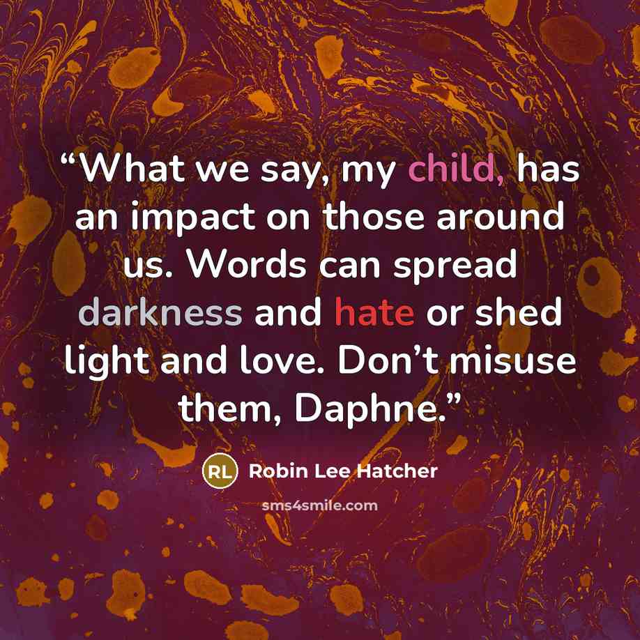 “What we say, my child, has an impact on those around us. Words can spread darkness and hate or shed light and love. Don’t misuse them, Daphne.” quote by Robin Lee Hatcher