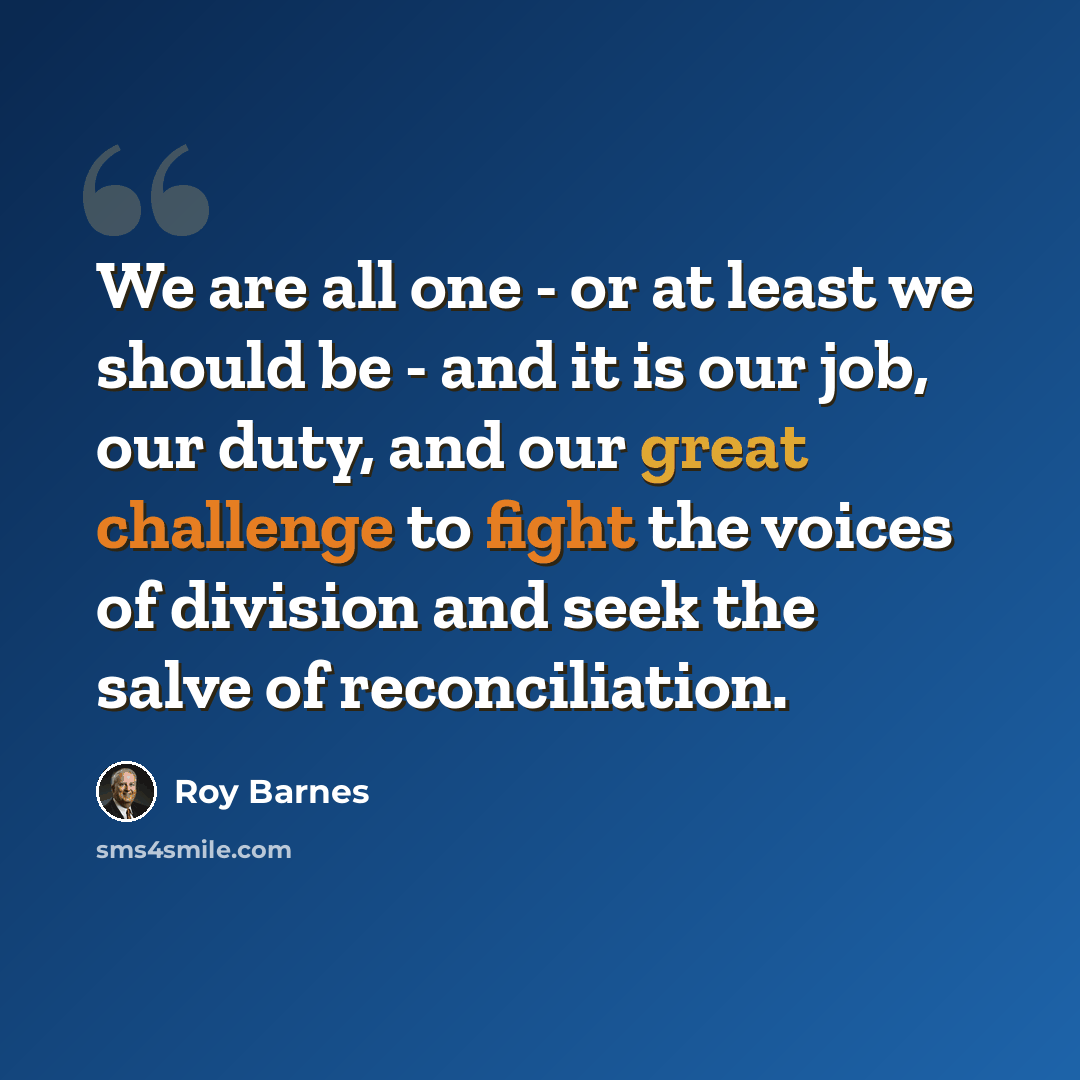 “We are all one - or at least we should be - and it is our job, our duty, and our great challenge to fight the voices of division and seek the salve of reconciliation.” quote by Roy Barnes