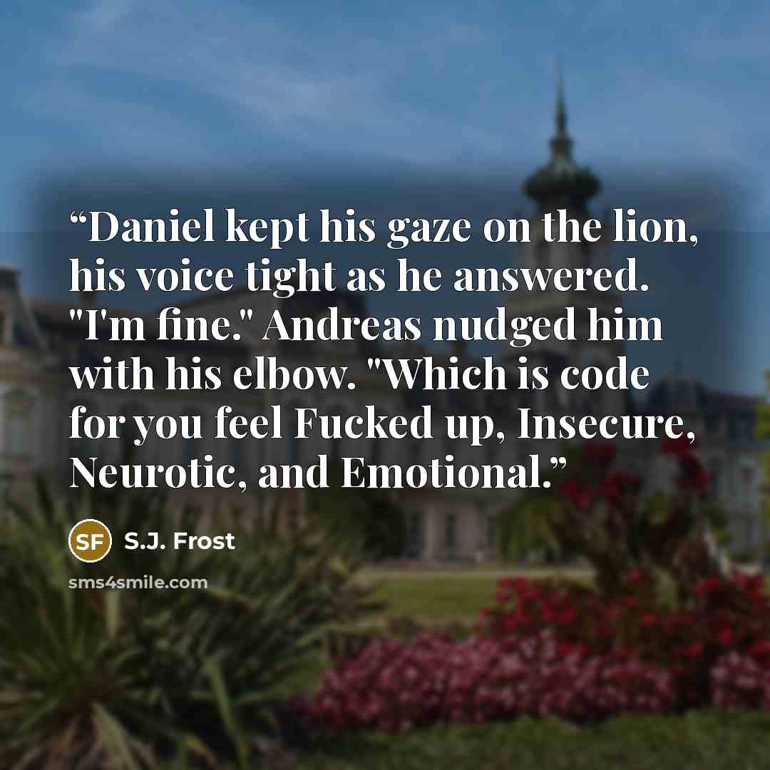 “Daniel kept his gaze on the lion, his voice tight as he answered. "I'm fine." Andreas nudged him with his elbow. "Which is code for you feel Fucked up, Insecure, Neurotic, and Emotional.” quote by S.J. Frost