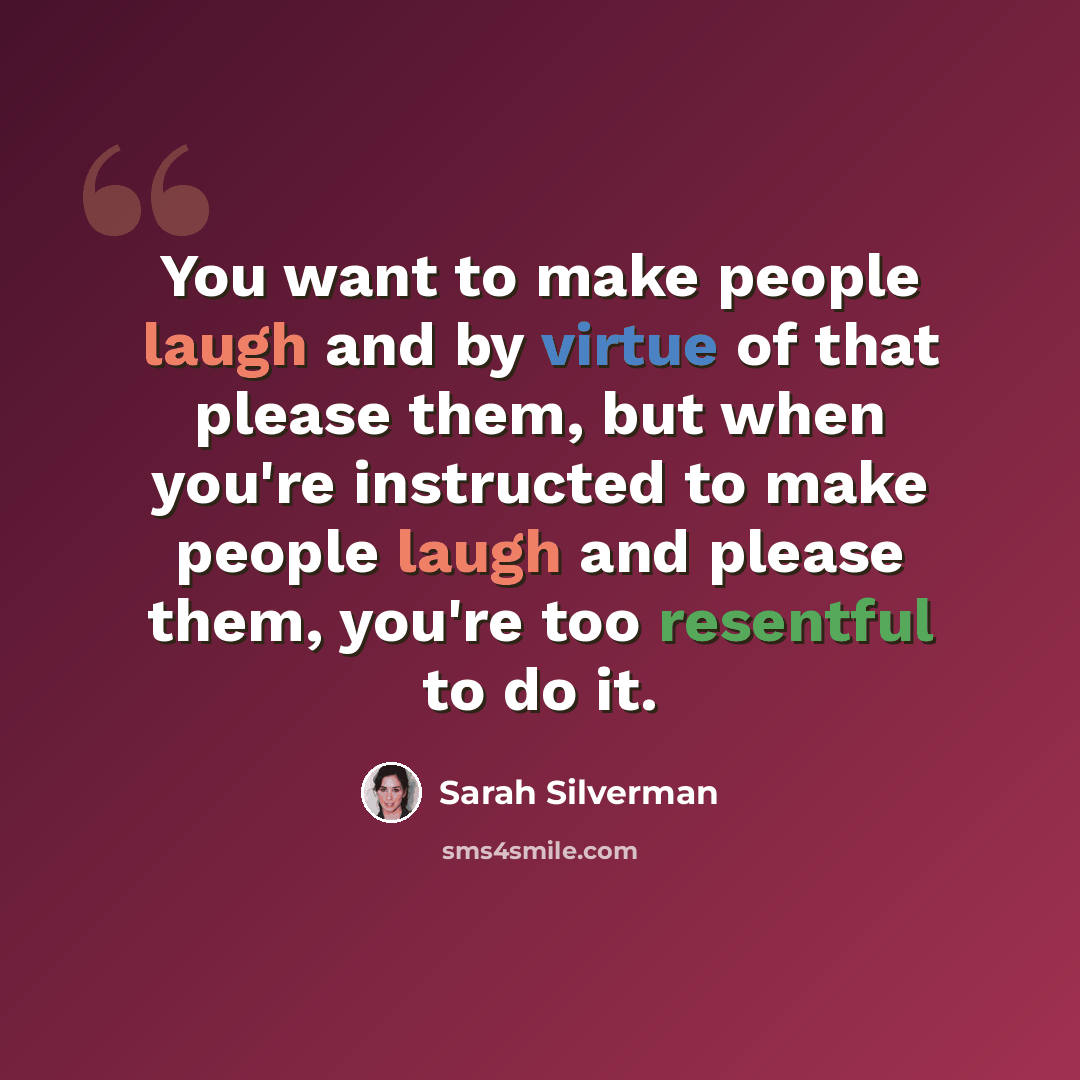 “You want to make people laugh and by virtue of that please them, but when you're instructed to make people laugh and please them, you're too resentful to do it.” quote by Sarah Silverman