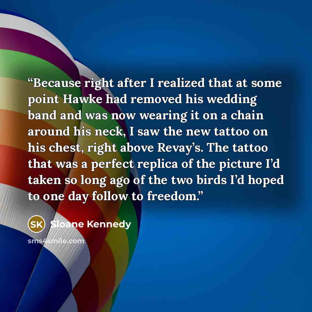 “Because right after I realized that at some point Hawke had removed his wedding band and was now wearing it on a chain around his neck, I saw the new tattoo on his chest, right above Revay’s. The tattoo that was a perfect replica of the picture I’d taken so long ago of the two birds I’d hoped to…” quote by Sloane Kennedy