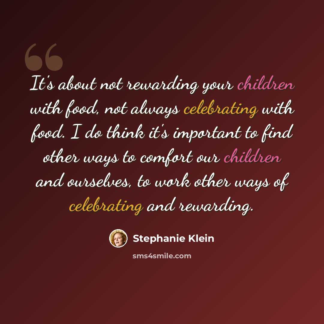 “It's about not rewarding your children with food, not always celebrating with food. I do think it's important to find other ways to comfort our children and ourselves, to work other ways of celebrating and rewarding.” quote by Stephanie Klein