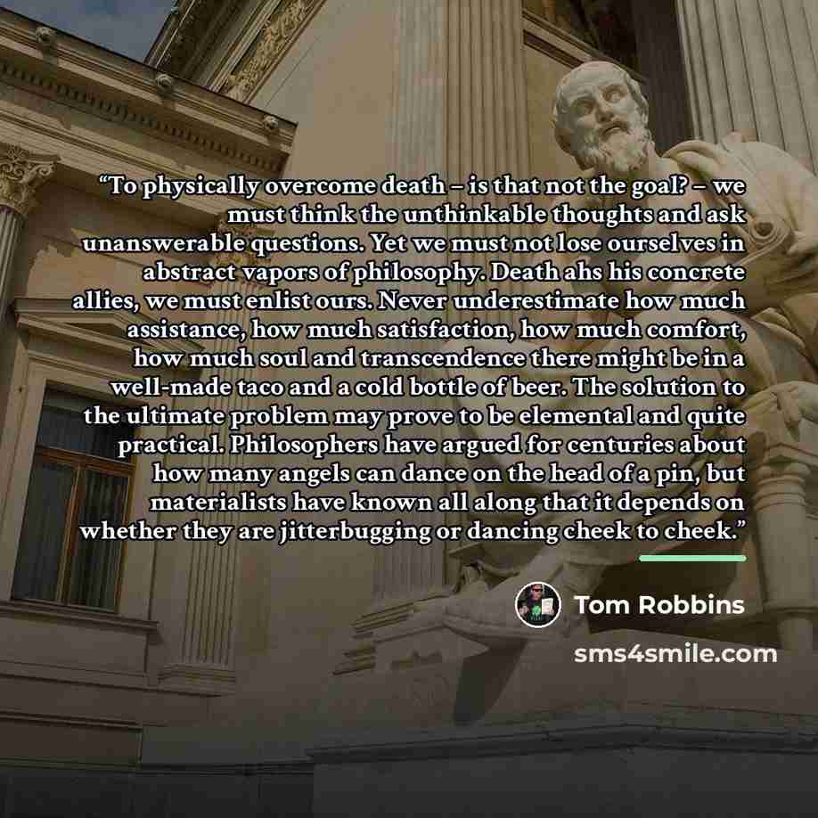 “To physically overcome death – is that not the goal? – we must think the unthinkable thoughts and ask unanswerable questions. Yet we must not lose ourselves in abstract vapors of philosophy. Death ahs his concrete allies, we must enlist ours. Never underestimate how much assistance, how much…” quote by Tom Robbins