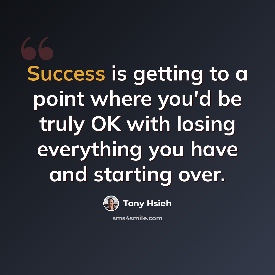 “Success is getting to a point where you'd be truly OK with losing everything you have and starting over.” quote by Tony Hsieh