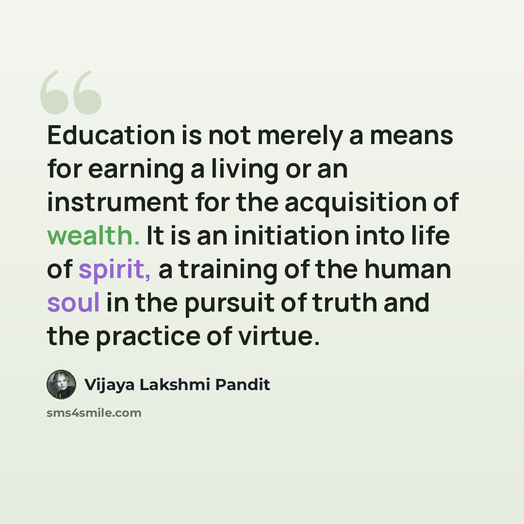 “Education is not merely a means for earning a living or an instrument for the acquisition of wealth. It is an initiation into life of spirit, a training of the human soul in the pursuit of truth and the practice of virtue.” quote by Vijaya Lakshmi Pandit
