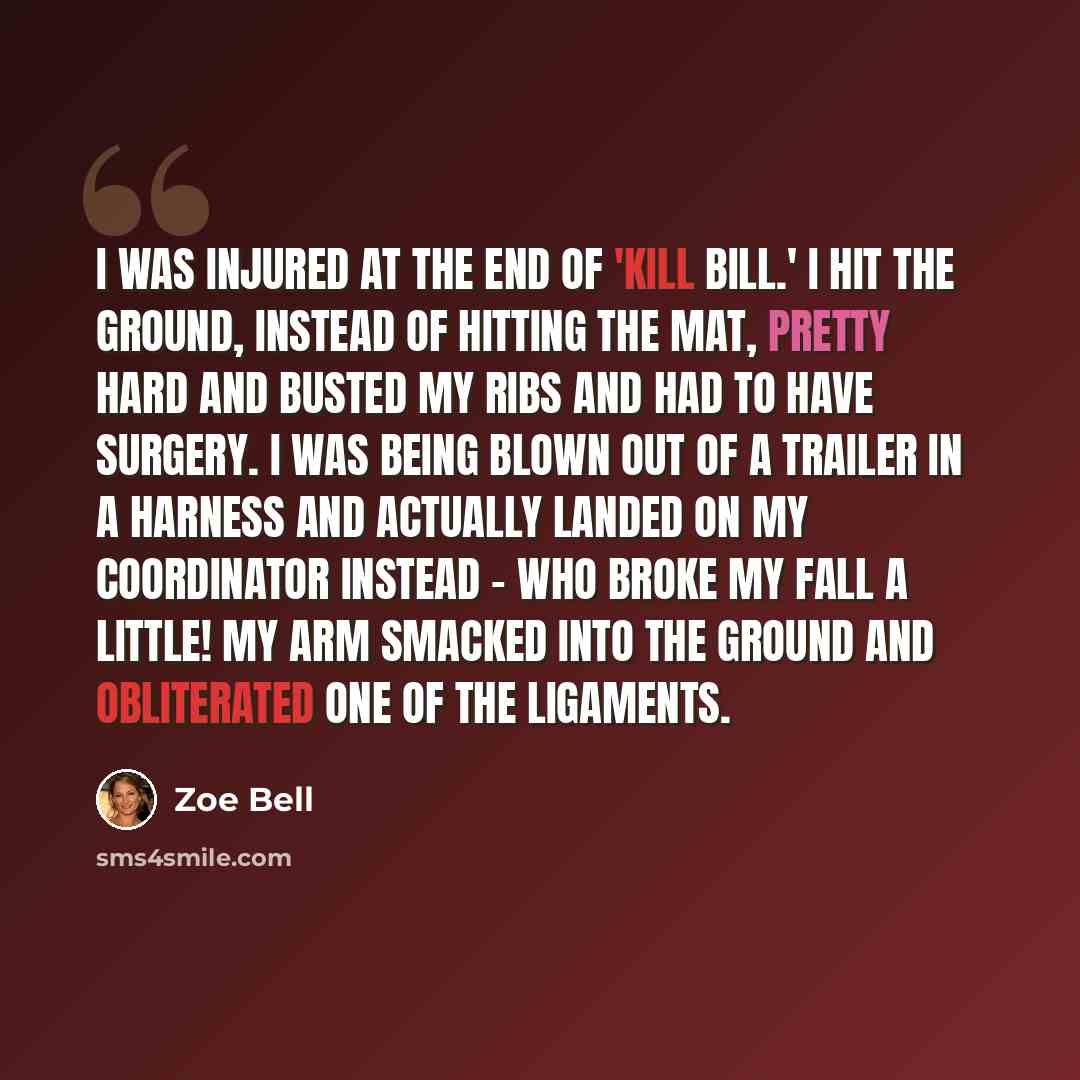 “I was injured at the end of 'Kill Bill.' I hit the ground, instead of hitting the mat, pretty hard and busted my ribs and had to have surgery. I was being blown out of a trailer in a harness and actually landed on my coordinator instead - who broke my fall a little! My arm smacked into the ground…” quote by Zoe Bell