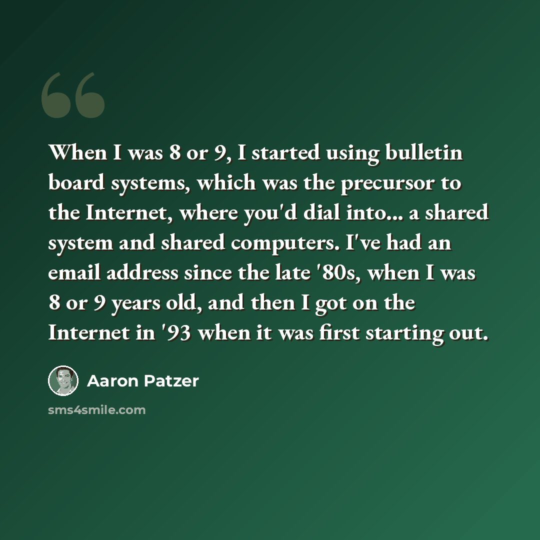 “When I was 8 or 9, I started using bulletin board systems, which was the precursor to the Internet, where you'd dial into... a shared system and shared computers. I've had an email address since the late '80s, when I was 8 or 9 years old, and then I got on the Internet in '93 when it was first…” quote by Aaron Patzer