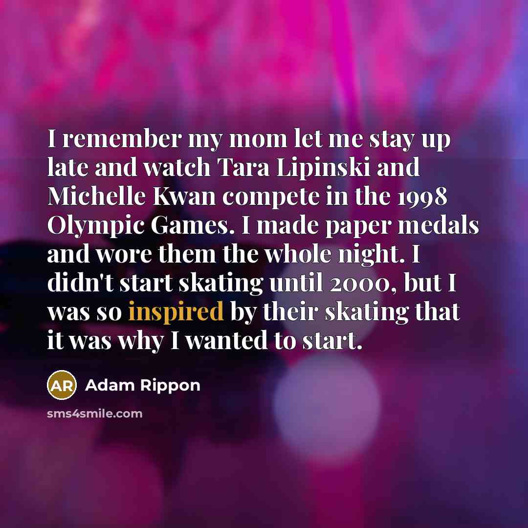 “I remember my mom let me stay up late and watch Tara Lipinski and Michelle Kwan compete in the 1998 Olympic Games. I made paper medals and wore them the whole night. I didn't start skating until 2000, but I was so inspired by their skating that it was why I wanted to start.” quote by Adam Rippon