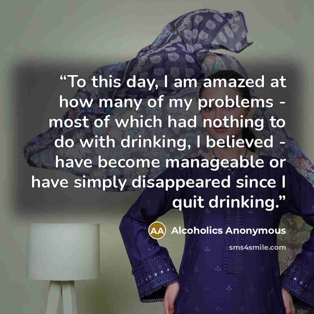 “To this day, I am amazed at how many of my problems - most of which had nothing to do with drinking, I believed - have become manageable or have simply disappeared since I quit drinking.” quote by Alcoholics Anonymous