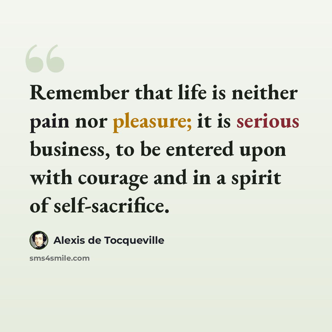“Remember that life is neither pain nor pleasure; it is serious business, to be entered upon with courage and in a spirit of self-sacrifice.” quote by Alexis de Tocqueville