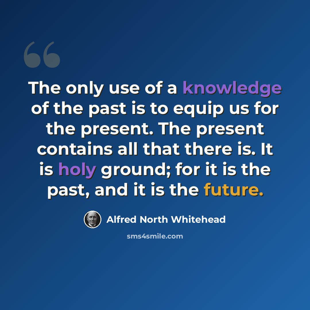 “The only use of a knowledge of the past is to equip us for the present. The present contains all that there is. It is holy ground; for it is the past, and it is the future.” quote by Alfred North Whitehead
