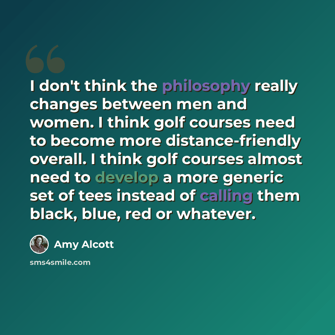 “I don't think the philosophy really changes between men and women. I think golf courses need to become more distance-friendly overall. I think golf courses almost need to develop a more generic set of tees instead of calling them black, blue, red or whatever.” quote by Amy Alcott