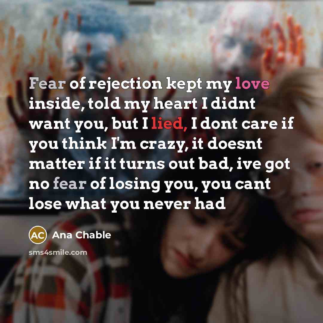 “Fear of rejection kept my love inside, told my heart I didnt want you, but I lied, I dont care if you think I'm crazy, it doesnt matter if it turns out bad, ive got no fear of losing you, you cant lose what you never had” quote by Ana Chable