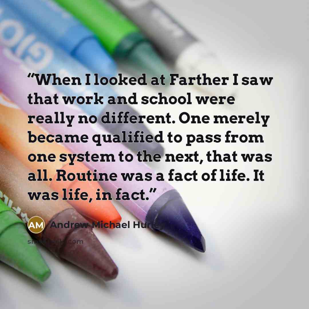 “When I looked at Farther I saw that work and school were really no different. One merely became qualified to pass from one system to the next, that was all. Routine was a fact of life. It was life, in fact.” quote by Andrew Michael Hurley