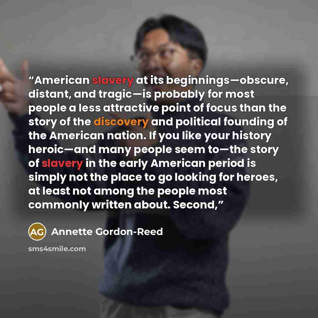 “American slavery at its beginnings—obscure, distant, and tragic—is probably for most people a less attractive point of focus than the story of the discovery and political founding of the American nation. If you like your history heroic—and many people seem to—the story of slavery in the early…” quote by Annette Gordon-Reed