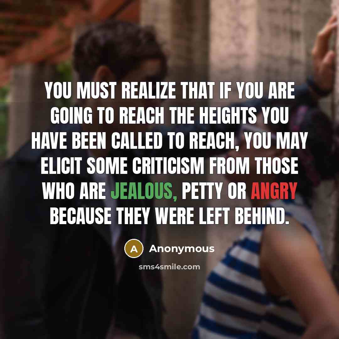 “You must realize that if you are going to reach the heights you have been called to reach, you may elicit some criticism from those who are jealous, petty or angry because they were left behind.” quote by Anonymous