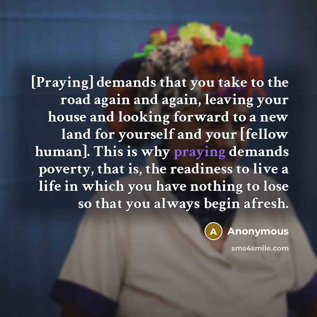 “[Praying] demands that you take to the road again and again, leaving your house and looking forward to a new land for yourself and your [fellow human]. This is why praying demands poverty, that is, the readiness to live a life in which you have nothing to lose so that you always begin afresh.” quote by Anonymous