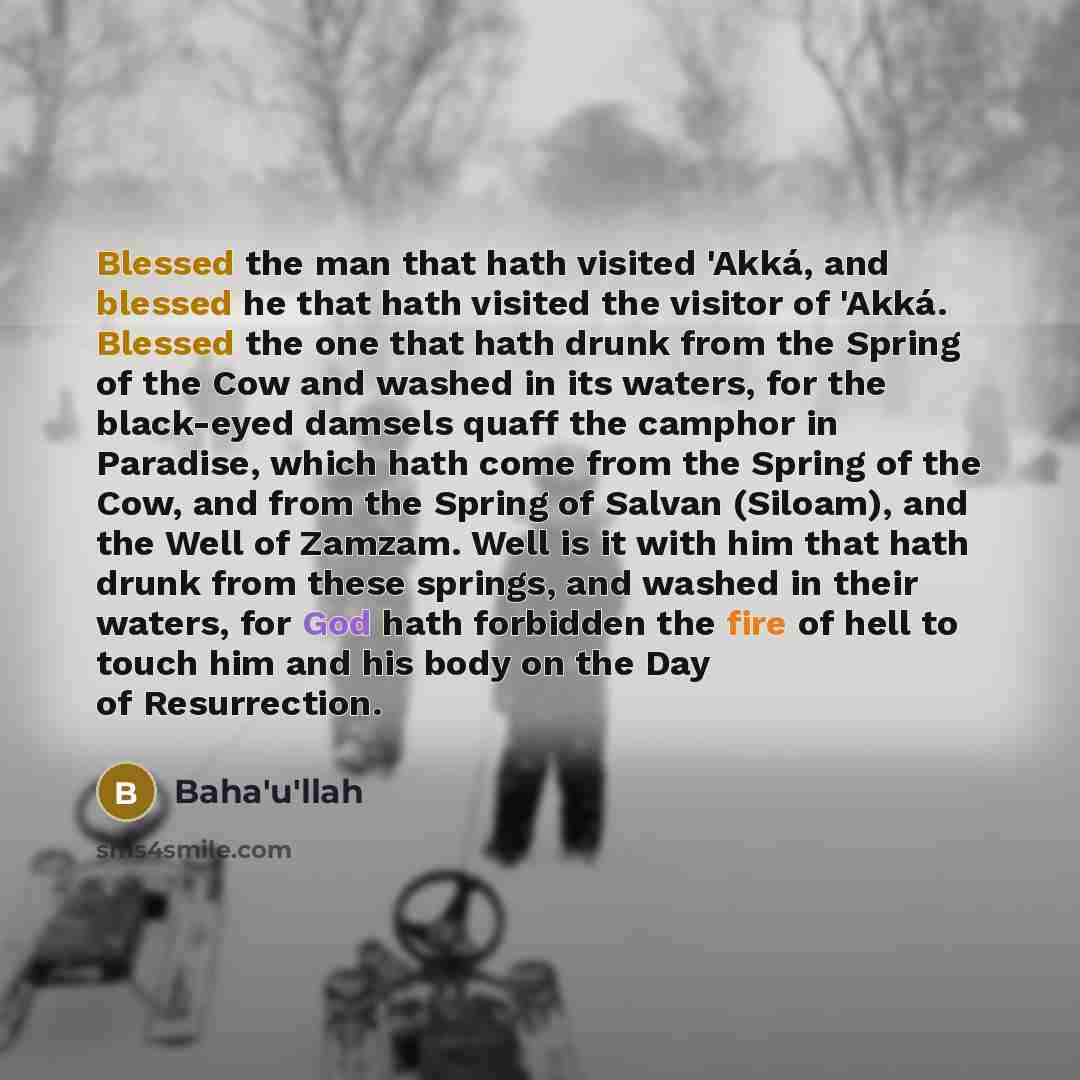 “Blessed the man that hath visited 'Akká, and blessed he that hath visited the visitor of 'Akká. Blessed the one that hath drunk from the Spring of the Cow and washed in its waters, for the black-eyed damsels quaff the camphor in Paradise, which hath come from the Spring of the Cow, and from the…” quote by Bahá'u'lláh