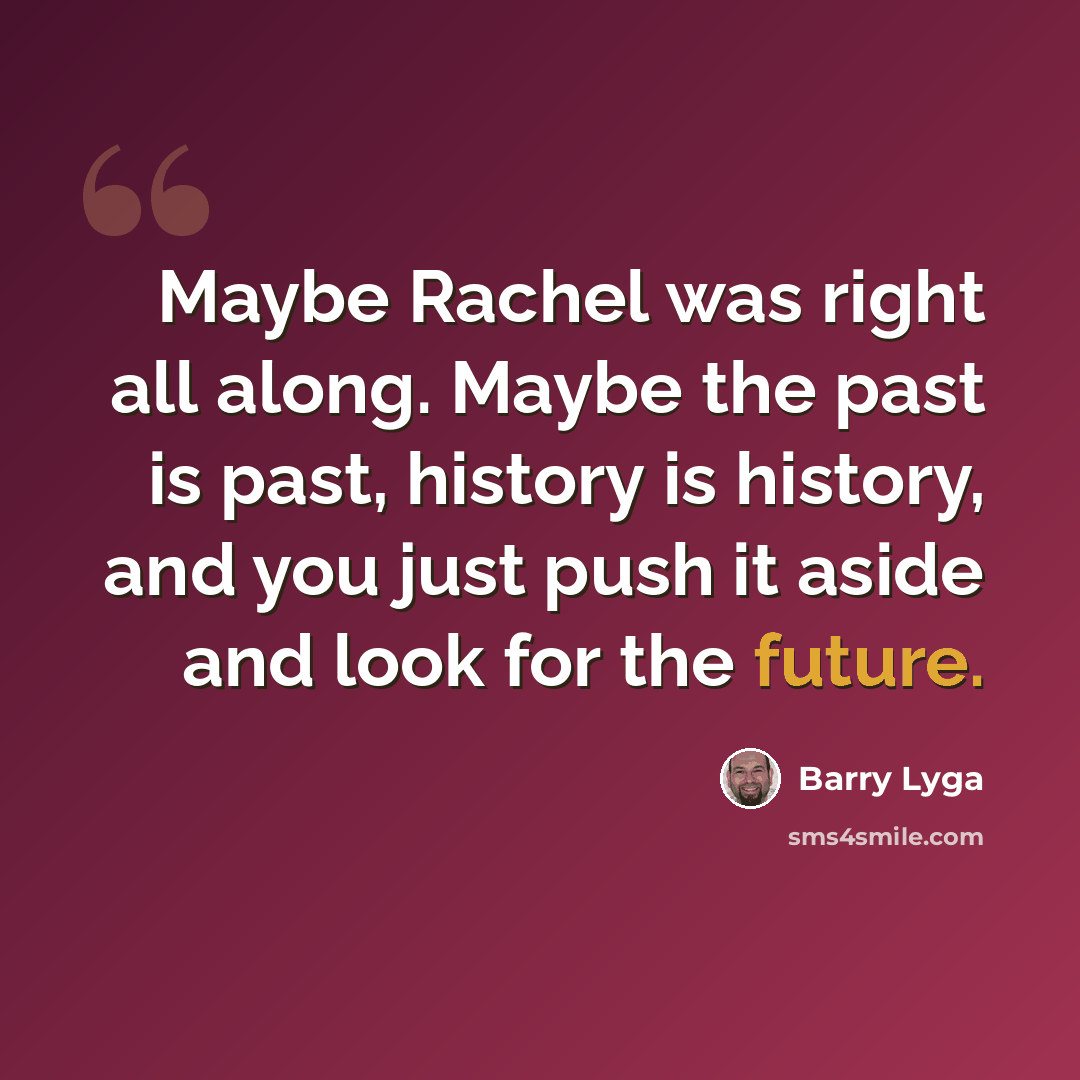“Maybe Rachel was right all along. Maybe the past is past, history is history, and you just push it aside and look for the future.” quote by Barry Lyga