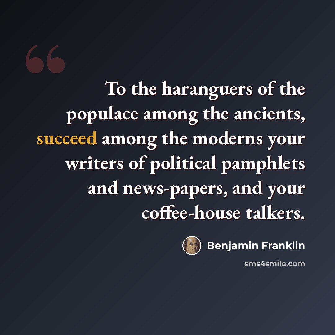 “To the haranguers of the populace among the ancients, succeed among the moderns your writers of political pamphlets and news-papers, and your coffee-house talkers.” quote by Benjamin Franklin