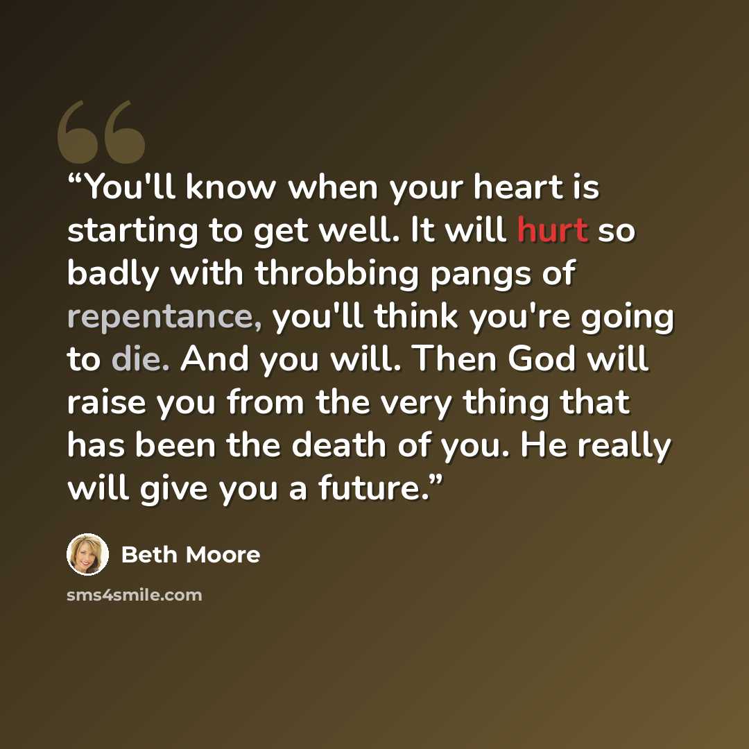 “You'll know when your heart is starting to get well. It will hurt so badly with throbbing pangs of repentance, you'll think you're going to die. And you will. Then God will raise you from the very thing that has been the death of you. He really will give you a future.” quote by Beth Moore