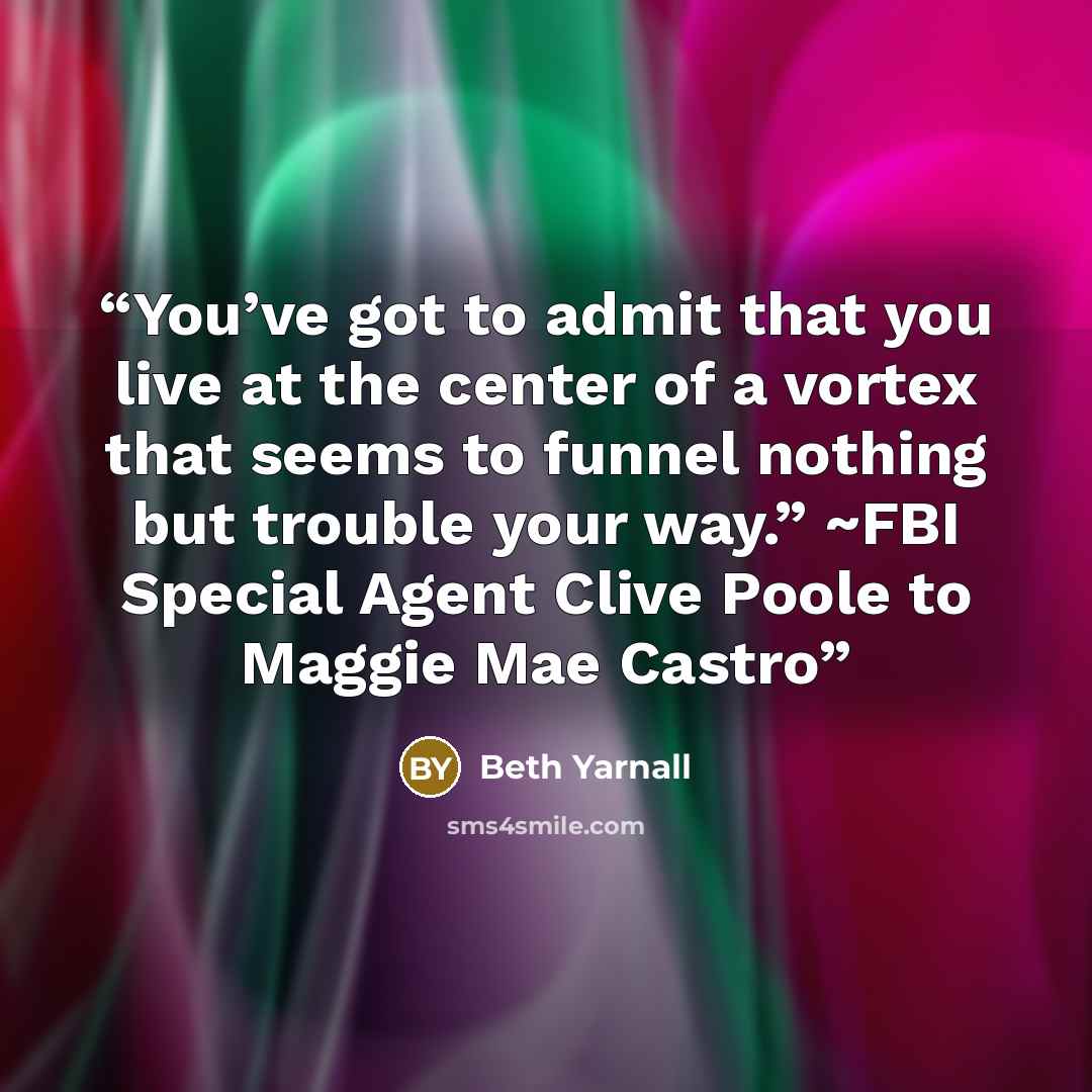 “You’ve got to admit that you live at the center of a vortex that seems to funnel nothing but trouble your way.” ~FBI Special Agent Clive Poole to Maggie Mae Castro” quote by Beth Yarnall