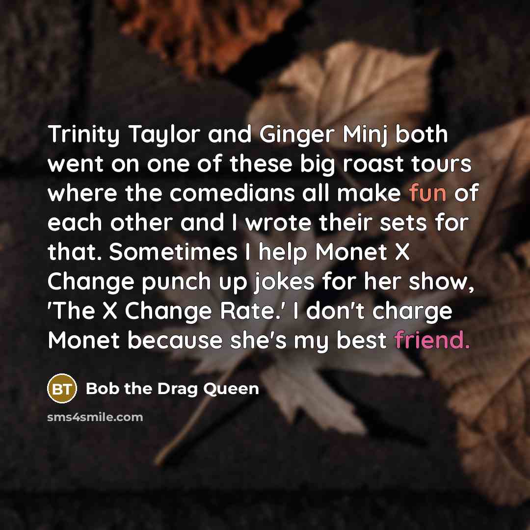 “Trinity Taylor and Ginger Minj both went on one of these big roast tours where the comedians all make fun of each other and I wrote their sets for that. Sometimes I help Monet X Change punch up jokes for her show, 'The X Change Rate.' I don't charge Monet because she's my best friend.” quote by Bob the Drag Queen