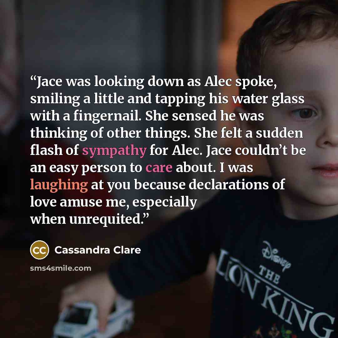 “Jace was looking down as Alec spoke, smiling a little and tapping his water glass with a fingernail. She sensed he was thinking of other things. She felt a sudden flash of sympathy for Alec. Jace couldn’t be an easy person to care about. I was laughing at you because declarations of love amuse me…” quote by Cassandra Clare