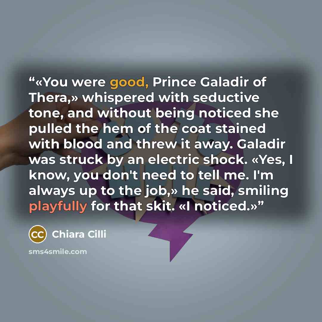 “You were good, Prince Galadir of Thera,» whispered with seductive tone, and without being noticed she pulled the hem of the coat stained with blood and threw it away. Galadir was struck by an electric shock. «Yes, I know, you don't need to tell me. I'm always up to the job,» he said, smiling…” quote by Chiara Cilli