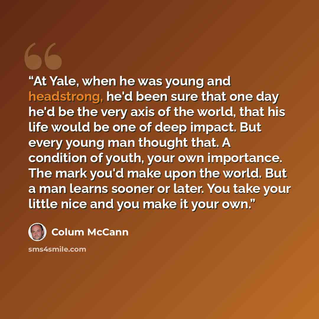 “At Yale, when he was young and headstrong, he'd been sure that one day he'd be the very axis of the world, that his life would be one of deep impact. But every young man thought that. A condition of youth, your own importance. The mark you'd make upon the world. But a man learns sooner or later…” quote by Colum McCann