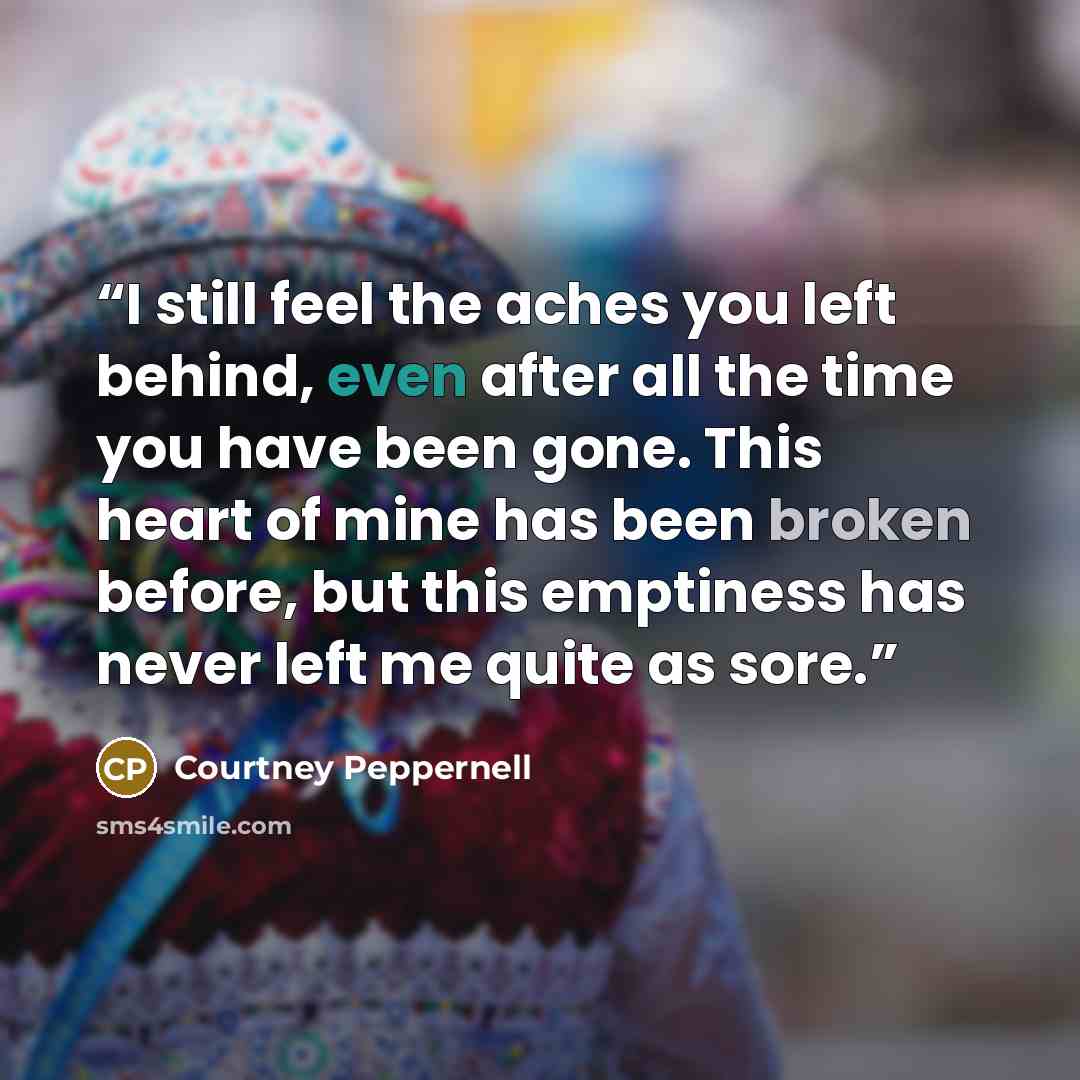 “I still feel the aches you left behind, even after all the time you have been gone. This heart of mine has been broken before, but this emptiness has never left me quite as sore.” quote by Courtney Peppernell