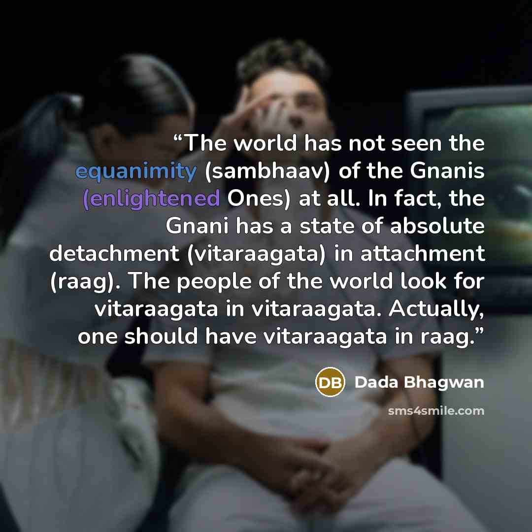 “The world has not seen the equanimity (sambhaav) of the Gnanis (enlightened Ones) at all. In fact, the Gnani has a state of absolute detachment (vitaraagata) in attachment (raag). The people of the world look for vitaraagata in vitaraagata. Actually, one should have vitaraagata in raag.” quote by Dada Bhagwan