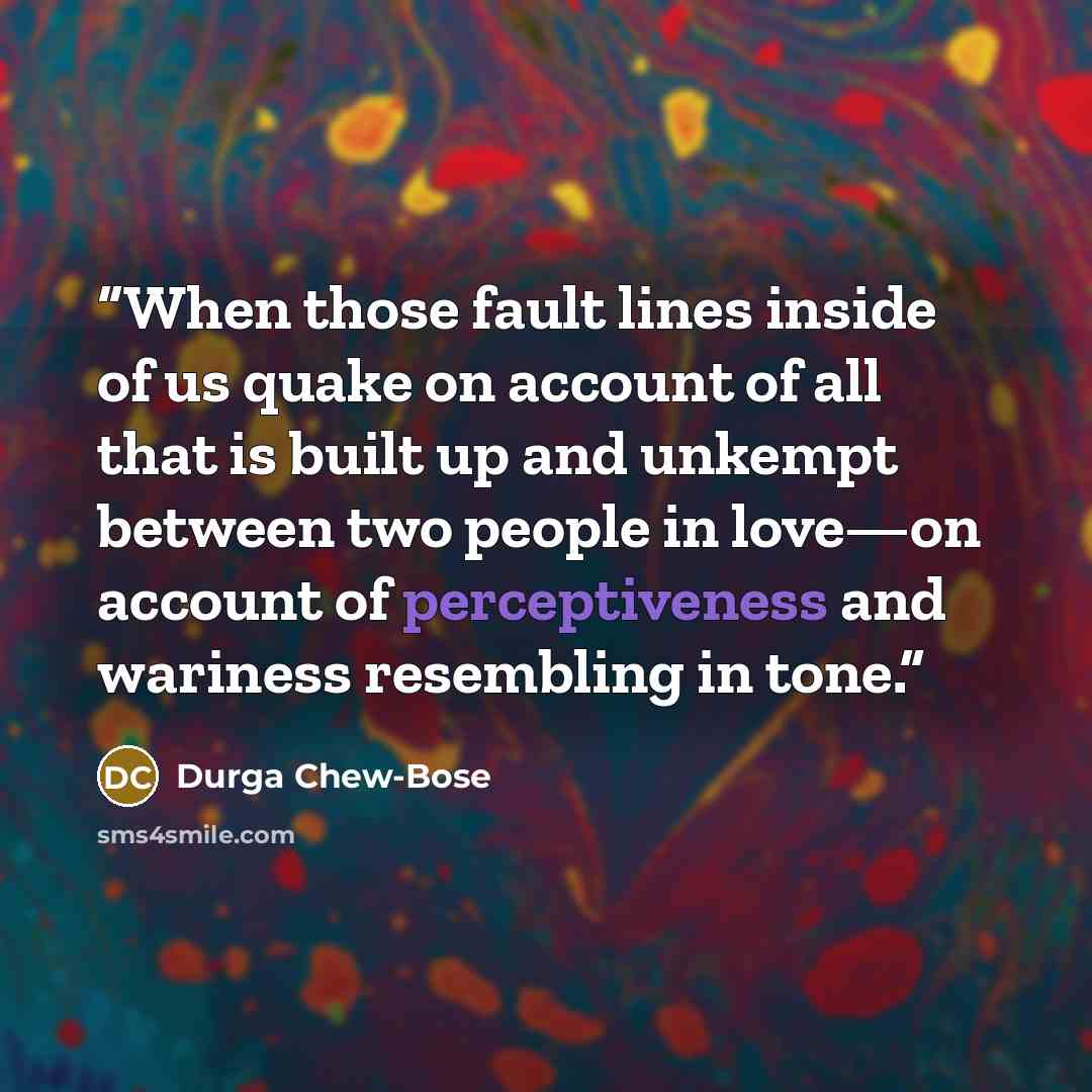 “When those fault lines inside of us quake on account of all that is built up and unkempt between two people in love—on account of perceptiveness and wariness resembling in tone.” quote by Durga Chew-Bose