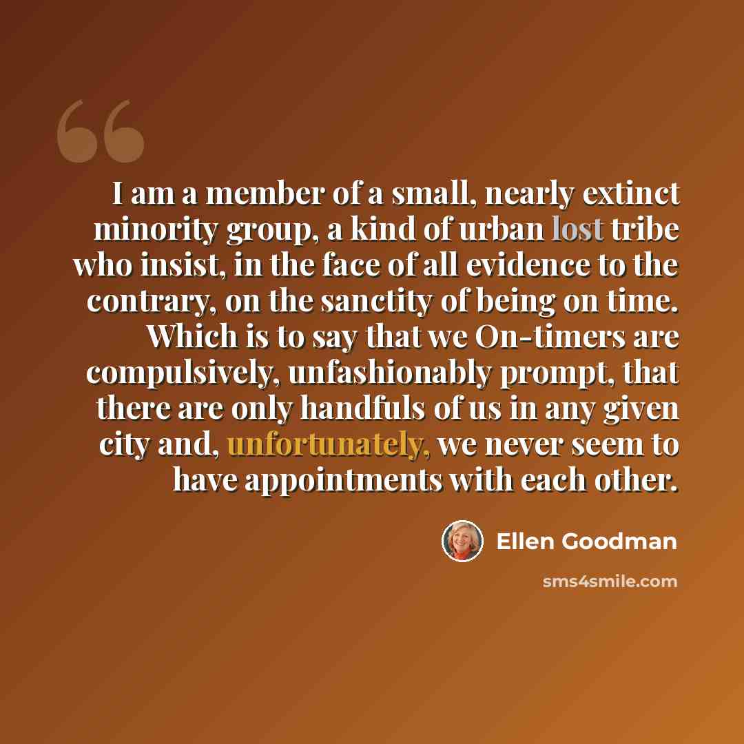 “I am a member of a small, nearly extinct minority group, a kind of urban lost tribe who insist, in the face of all evidence to the contrary, on the sanctity of being on time. Which is to say that we On-timers are compulsively, unfashionably prompt, that there are only handfuls of us in any given…” quote by Ellen Goodman
