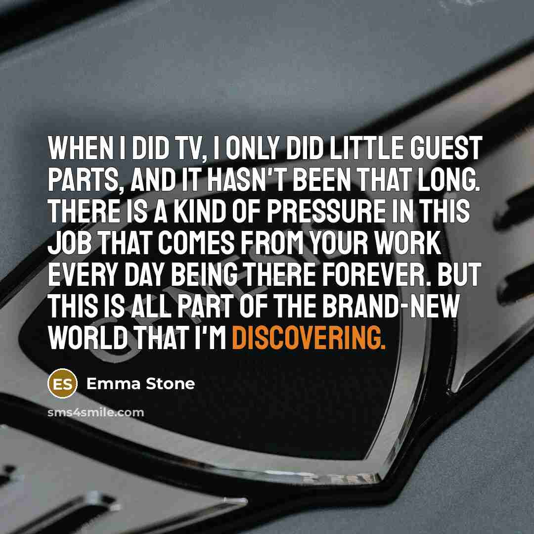 “When I did TV, I only did little guest parts, and it hasn't been that long. There is a kind of pressure in this job that comes from your work every day being there forever. But this is all part of the brand-new world that I'm discovering.” quote by Emma Stone