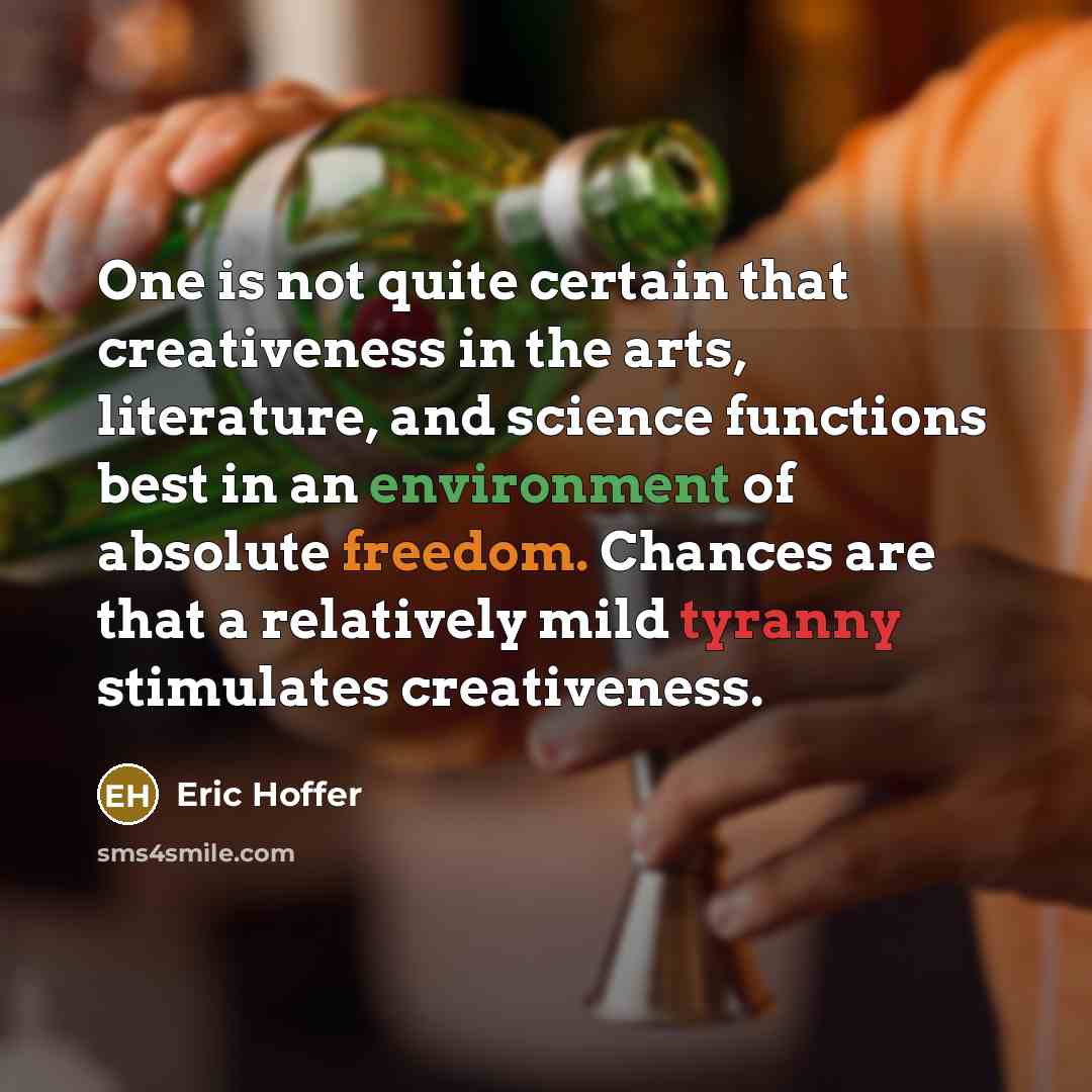 “One is not quite certain that creativeness in the arts, literature, and science functions best in an environment of absolute freedom. Chances are that a relatively mild tyranny stimulates creativeness.” quote by Eric Hoffer