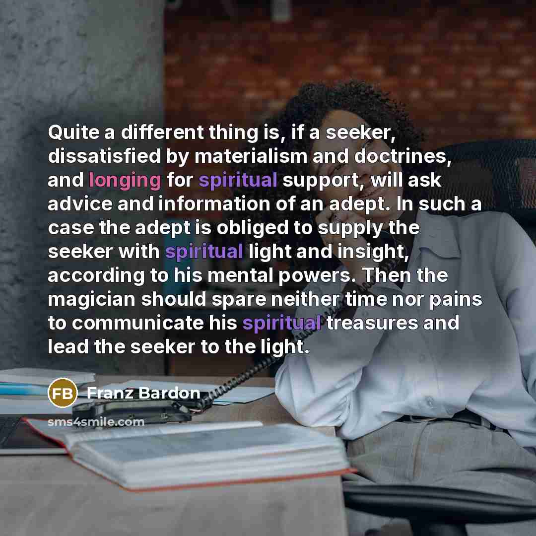 “Quite a different thing is, if a seeker, dissatisfied by materialism and doctrines, and longing for spiritual support, will ask advice and information of an adept. In such a case the adept is obliged to supply the seeker with spiritual light and insight, according to his mental powers. Then the…” quote by Franz Bardon