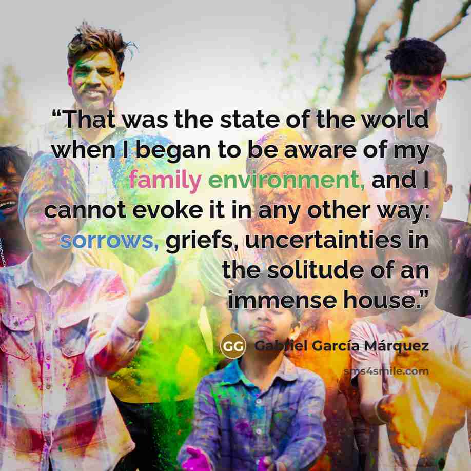 “That was the state of the world when I began to be aware of my family environment, and I cannot evoke it in any other way: sorrows, griefs, uncertainties in the solitude of an immense house.” quote by Gabriel García Márquez