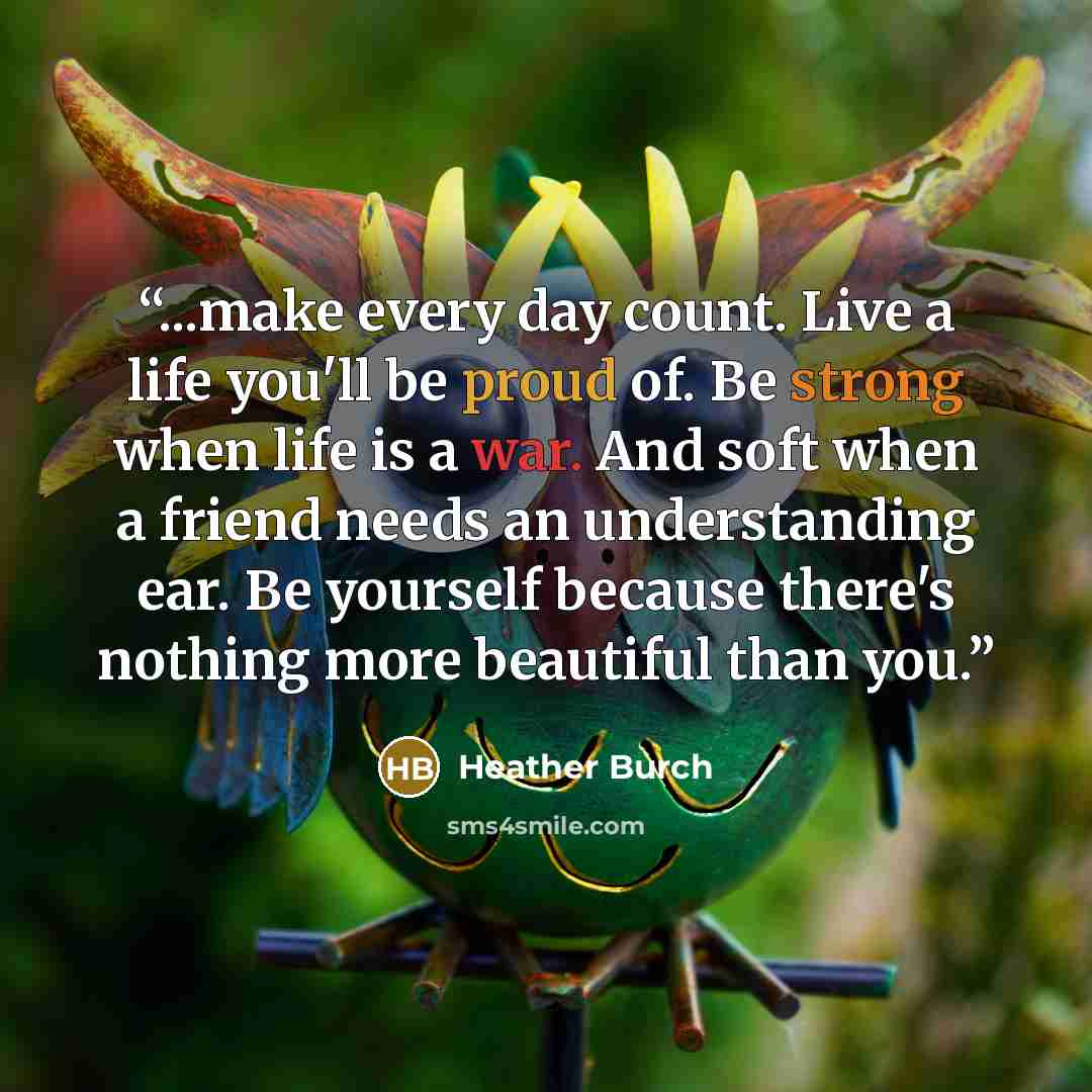 “...make every day count. Live a life you'll be proud of. Be strong when life is a war. And soft when a friend needs an understanding ear. Be yourself because there's nothing more beautiful than you.” quote by Heather Burch