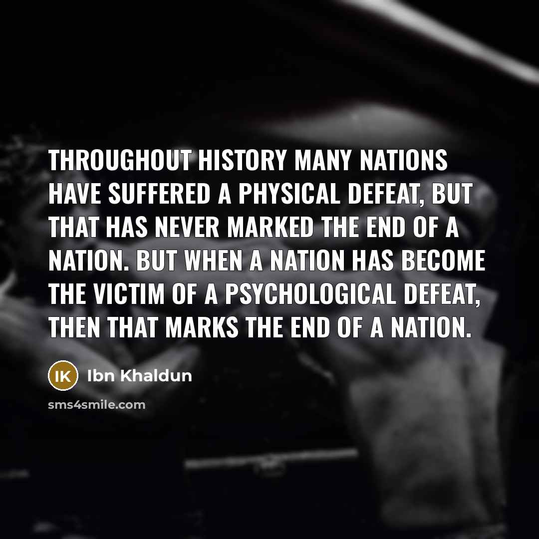 “Throughout history many nations have suffered a physical defeat, but that has never marked the end of a nation. But when a nation has become the victim of a psychological defeat, then that marks the end of a nation.” quote by Ibn Khaldun