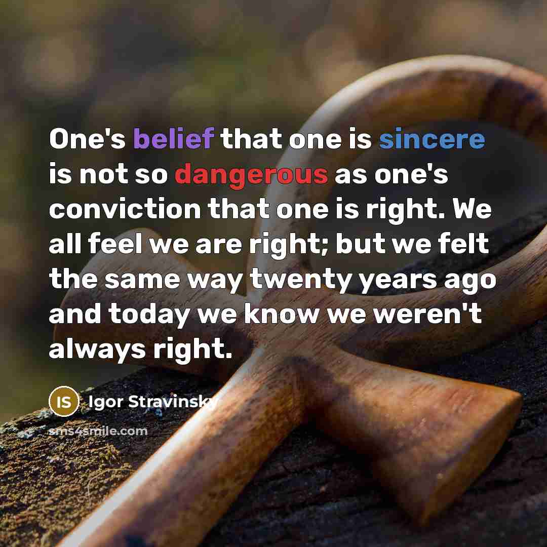 “One's belief that one is sincere is not so dangerous as one's conviction that one is right. We all feel we are right; but we felt the same way twenty years ago and today we know we weren't always right.” quote by Igor Stravinsky