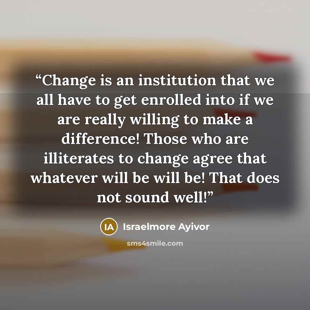 “Change is an institution that we all have to get enrolled into if we are really willing to make a difference! Those who are illiterates to change agree that whatever will be will be! That does not sound well!” quote by Israelmore Ayivor