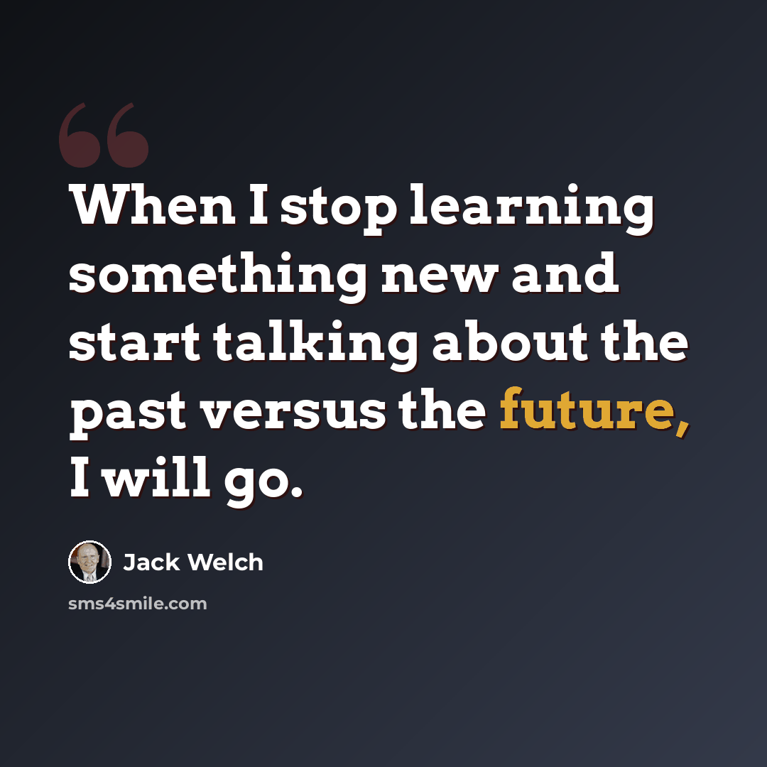 “When I stop learning something new and start talking about the past versus the future, I will go.” quote by Jack Welch